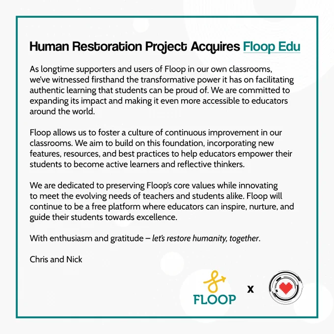 Human Restoration Project Acquires Floop Edu 

As longtime supporters and users of Floop in our own classrooms, we’ve witnessed firsthand the transformative power it has on facilitating authentic learning that students can be proud of. We are committed to expanding its impact and making it even more accessible to educators around the world.

Floop allows us to foster a culture of continuous improvement in our classrooms. We aim to build on this foundation, incorporating new features, resources, and best practices to help educators empower their students to become active learners and reflective thinkers. 

We are dedicated to preserving Floop’s core values while innovating to meet the evolving needs of teachers and students alike. Floop will continue to be a free platform where educators can inspire, nurture, and guide their students towards excellence.

With enthusiasm and gratitude – let’s restore humanity, together.

Chris and Nick