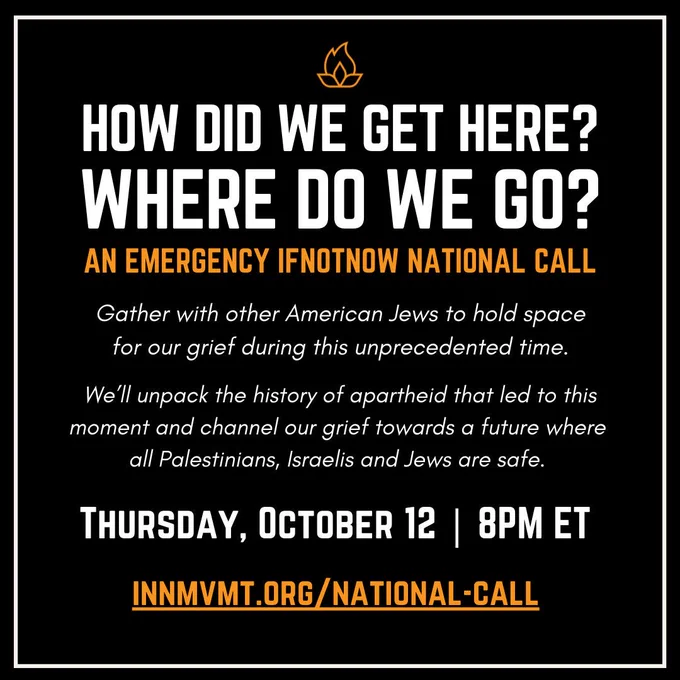 How did we get here? Where do we go? An emergency IfNotNow call. Gather with other American Jews to hold space for our grief during this unprecedented time. We’ll unpack the history of apartheid that led to this moment and channel our grief towards a future where all Palestinians, Israelis, and Jews are safe. Thursday, October 12. 8pm Eastern. innmvt.org/national-call