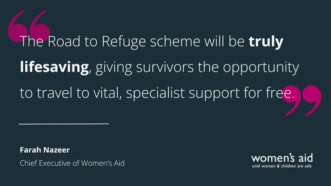 A dark background with a quote from Farah Nazeer, Chief Executive of Women's Aid, saying 'The Road to Refuge scheme will be truly lifesaving, giving survivors the opportunity to travel to vital, specialist support for free.'