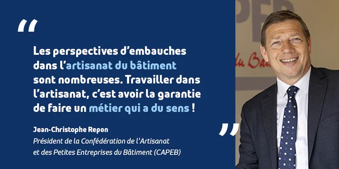 Citation de Jean-Christophe Repon, président de la Confédération de l'Artisanat et des Petites Entreprises du Bâtiment (CAPEB) : "Les perspectives d'embauches dans l'artisanat du bâtiment sont nombreuses. Travailler dans l'artisanat, c'est avoir la garantie de faire un métier qui a du sens !"