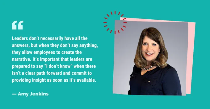 "Leaders don’t necessarily have all the answers, but when they don’t say anything, they allow employees to create the narrative. It’s important that leaders are prepared to say “I don’t know” when there isn’t a clear path forward and commit to providing insight as soon as it’s available." — Amy Jenkins