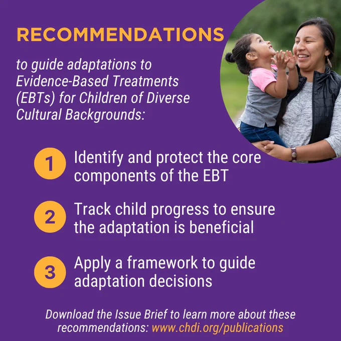 Recommendations to Guide Adaptations to Evidence-Based Treatments (EBTs) for Children of Diverse Cultural Backgrounds: 1) Identify and protect the core components of the EBT; 2) Track child progress to ensure the adaptation is beneficial; 3) Apply a framework to guide adaptation decisions. Download the Issue Brief to learn more about these recommendations at www.chdi.org/publications. 