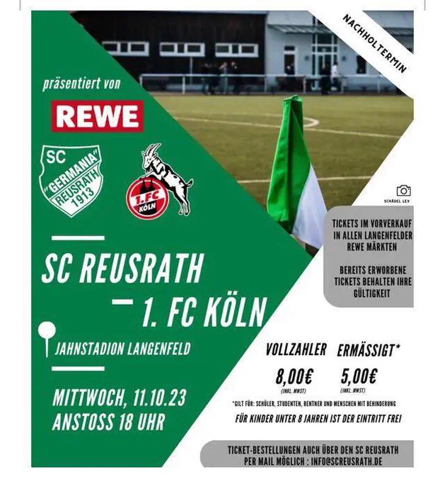 NACHHOLTERMIN
präsentiert von
REWE
SC
("GERMANIA"
REUSRATH/
1913
SC REUSRATH
- 1. FC KÖLN,
JAHNSTADION LANGENFELD
MITTWOCH, 11.10.23
ANSTOSS 18 UHR
TICKETS IM VORVERKAUF IN ALLEN LANGENFELDER
REWE MÄRKTEN
BEREITS ERWORBENE
TICKETS BEHALTEN IHR
GULTIGKEIT
VOLLZAHLER ERMÄSSIGT*
8.00€
(INEL. WEST)
5,00€