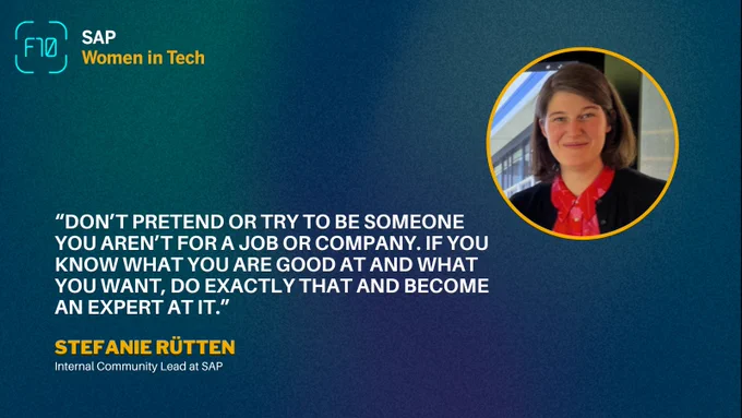 "Don't pretend or try to be someone you aren't for a job or company. If you know what you are good at and what you want, do exactly that and become an expert at it." Stefanie Ruetten, Internal Community Lead at SAP