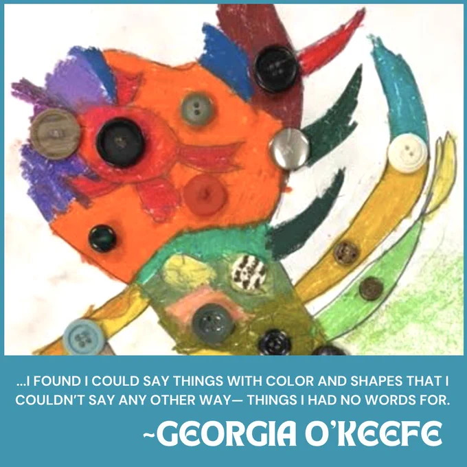 At the bottom of the image is a quote by Georgia O'Keefe which reads, "I found I could say things with color and shapes that I couldn't say any other way. Things I had no words for"
The image is kid art. Varying connected shapes colored with pastel. Colors include various shades of red, orange, green, yellow, blue, and purple. On top of the colors, the artist has laid a variety of buttons.