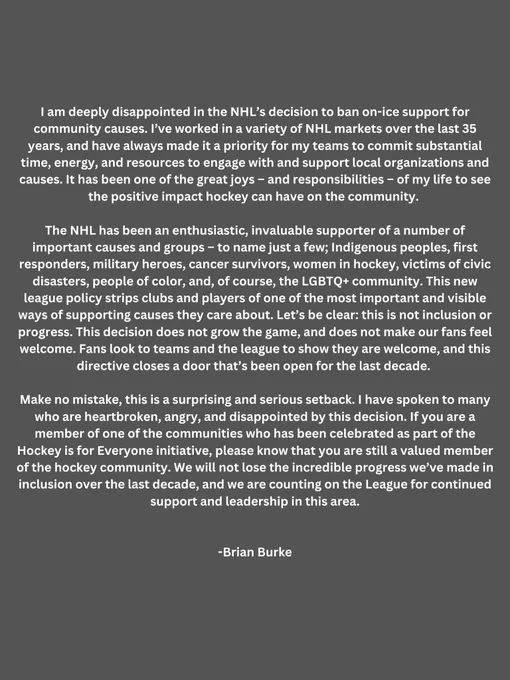 I am deeply disappointed in the NHL’s decision to ban on-ice support for community causes. 
The NHL has been an enthusiastic, invaluable supporter of a number of important causes and groups – to name just a few; Indigenous peoples, first responders, military heroes, cancer survivors, women in hockey, victims of civic disasters, people of color, and, of course, the LGBTQ  community. This new league policy strips clubs and players of one of the most important and visible ways of supporting causes they care about. Let’s be clear: this is not inclusion or progress. This decision does not grow the game, and does not make our fans feel welcome. Fans look to teams and the league to show they are welcome, and this directive closes a door that’s been open for the last decade. We will not lose the incredible progress we’ve made in inclusion over the last decade, and we are counting on the League for continued support and leadership in this area.
-Brian Burke
