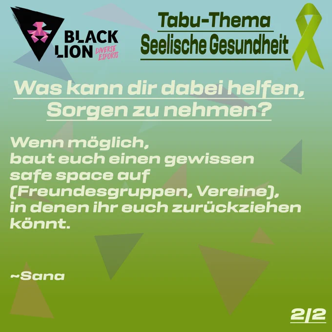Tabu-Thema Seelische Gesundheit

Was kann dir dabei helfen Sorgen zu nehmen?

Wenn möglich, baut euch einen gewissen safe space auf (Freundesgruppen, Vereine), in denen ihr euch zurückziehen könnt.

~Sana