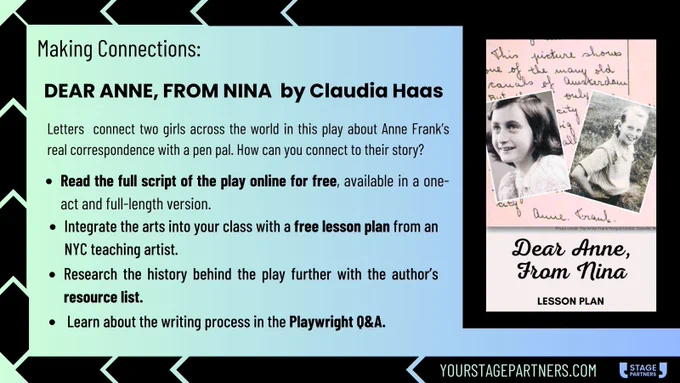 Text reads: Making Connections: Dear Anne From Nina by Claudia Haas. Letters connect two girls across the world in this play about Anne Frank's real correspondence with a pen pal. How can you connect to their story? Read the full script of the play online for free, available in one-act and full-length version. Integrate the arts into your class with a free lesson plan from an NYC teaching artis. Research the history behind the play further with the author's resource list. Learn about the writing process in the playwright Q and A. yourstagepartners.com