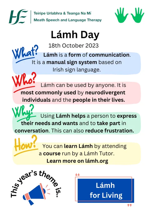 Today is Lámh Day 

This year's theme is "Lámh for Living".

What?
Lámh is a form of communication. It is a manual sign system based on Irish sign language.

Who?
Lámh can be used by anyone. It is most commonly used by neurodivergent individuals and the people in their lives.

Why?
Using Lámh helps a person to express their needs and wants and to take part in conversation. This can also reduce frustration.

How?
You can learn Lámh by attending a course run by a Lámh Tutor.

This year's theme is "Lámh for Living". 