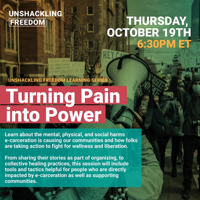 GRAPHIC: unshackling freedom learning series Turning Pain into Power: 10/19 6:30 EST/3:30 PST
Learn about the mental, physical, and social harms e-carceration is causing our communities and how folks are taking action to fight for wellness and liberation. From sharing their stories as part of organizing, to collective healing practices, this session will include tools and tactics helpful for people who are directly impacted by e-carceration as well as supporting communities.