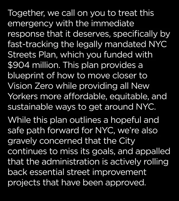 Together, we call on you to treat this public health emergency with the immediate response that it deserves, specifically by fast-tracking the legally mandated NYC Streets Plan, which you funded with $904 million. This plan provides a blueprint of how to move closer to Vision Zero while providing all New Yorkers more affordable, equitable, and sustainable ways to get around our city. 

While this plan outlines a hopeful and safe path forward for New York City, we are also gravely concerned that the City continues to miss its goals, and appalled that the administration is actively rolling back essential street improvement projects that have already been approved. 