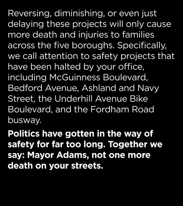 Reversing, diminishing, or even just delaying these projects will only cause more death and injuries to families across the five boroughs. Specifically, we call attention to safety projects that have been halted by your office, including McGuinness Boulevard, Bedford Avenue, Ashland and Navy Street, the Underhill Avenue Bike Boulevard, and the Fordham Road busway.  

Politics have gotten in the way of safety for far too long. Together we say: Mayor Adams, not one more death on your streets.
