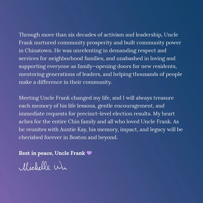 Graphic with pink/blue gradient background and text that reads, “Through more than six decades of activism and leadership, Uncle Frank nurtured community prosperity and built community power in Chinatown. He was unrelenting in demanding respect and services for neighborhood families, and unabashed in loving and supporting everyone as family—opening doors for new residents, mentoring generations of leaders, and helping thousands of people make a difference in their community. 
Meeting Uncle Frank changed my life, and I will always treasure each memory of his life lessons, gentle encouragement, and immediate requests for precinct-level election results. My heart aches for the entire Chin family and all who loved Uncle Frank. As he reunites with Auntie Kay, his memory, impact, and legacy will be cherished forever in Boston and beyond. Rest in peace, Uncle Frank 💜” with the Mayor’s signature at the bottom of the graphic.
