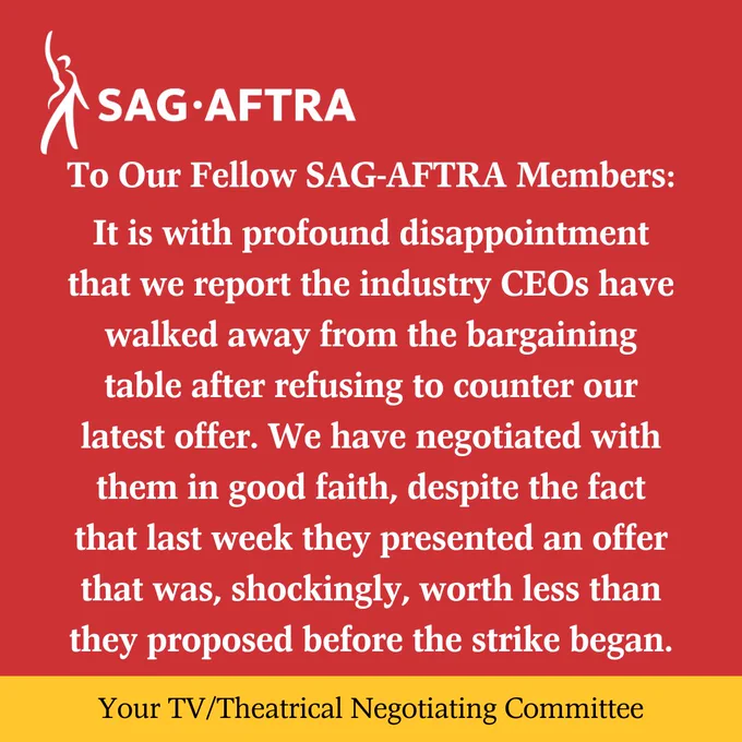 On a red background.  A white figure with its right arm upraised. Next to it.  In white letters: SAG-AFTRA.  Below.  In white text: To Our Fellow SAG-AFTRA Members: 
It is with profound disappointment that we report the industry CEOs have walked away from the bargaining table after refusing to counter our latest offer. We have negotiated with them in good faith, despite the fact that last week they presented an offer that was, shockingly, worth less than they proposed before the strike began.
Across the bottom.  In black text on a yellow background:  Your TV/Theatrical Negotiating Committee
