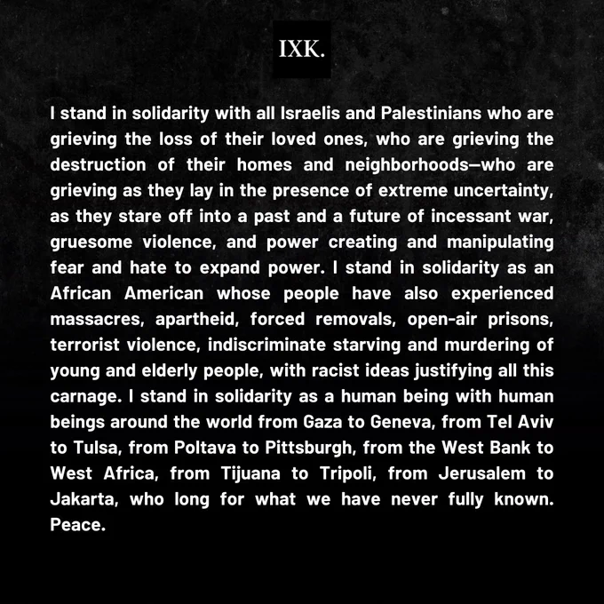 I stand in solidarity with all Israelis and Palestinians who are grieving the loss of their loved ones, who are grieving the destruction of their homes and neighborhoods—who are grieving as they lay in the presence of extreme uncertainty, as they stare off into a past and a future of incessant war, gruesome violence, and power creating and manipulating fear and hate to expand power. I stand in solidarity as an African American whose people have also experienced massacres, apartheid, forced removals, open-air prisons, terrorist violence, indiscriminate starving and murdering of young and elderly people, with racist ideas justifying all this carnage. I stand in solidarity as a human being with human beings around the world from Gaza to Geneva, from Tel Aviv to Tulsa, from Poltava to Pittsburgh, from the West Bank to West Africa, from Tijuana to Tripoli, from Jerusalem to Jakarta, who long for what we have never fully known. Peace. 

