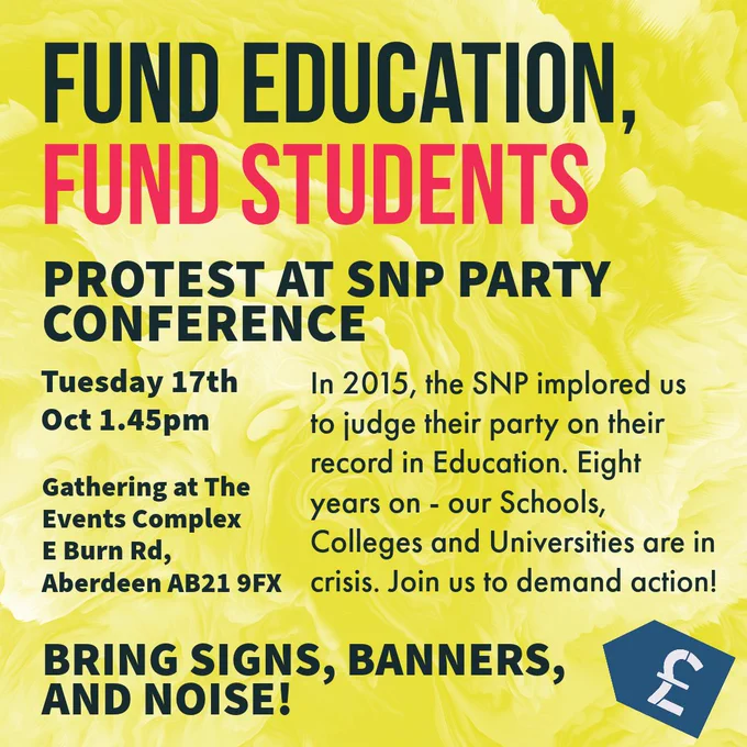 Alt Text: yellow background. Text reads: “Fund Education Fund Students

Protest at SNP Party Conference

Tuesday 17th Oct 1.45pm Gathering at The Events Complex E Burn Rd, Aberdeen AB21 9FX

In 2015, the SNP implored us to judge their party on their record in Education. Eight years on - our Schools, Colleges and Universities are in crisis. Join us to demand action!

Bring Signs, Banners, and Noise! “