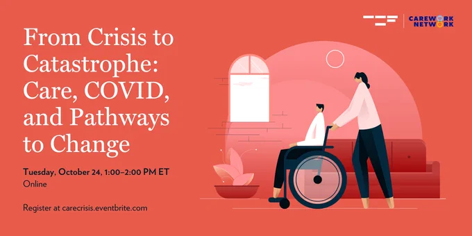 Illustration of person using a wheelchair. The wheelchair is being pushed by another person.  

White text on red background reads: From Crisis to Catastrophe: Care, Covid, and Pathways to Change. Tuesday October 24, 1:00-2:00pm ET. Register online at carecrisis.eventbrite.com. 


