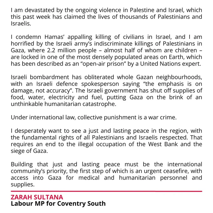 Full text version on Facebook: https://www.facebook.com/ZarahSultanaMP/posts/pfbid0G58oWAaJpv4AZ8qgSoVjCSHcwr8CqFP1YHjGbkX1KjrAUXDVTVrz1RQ5pm4QRpjVl

I am devastated by the ongoing violence in Palestine and Israel, which this past week has claimed the lives of thousands of Palestinians and Israelis.

I condemn Hamas’ appalling killing of civilians in Israel, and I am horrified by the Israeli army’s indiscriminate killings of Palestinians in Gaza, where 2.2 million people – almost half of whom are children – are locked in one of the most densely populated areas on Earth, which has been described as an “open-air prison” by a United Nations expert.

Israeli bombardment has obliterated whole Gazan neighbourhoods, with an Israeli defence spokesperson saying “the emphasis is on damage, not accuracy”. The Israeli government has shut off supplies of food, water, electricity and fuel, putting Gaza on the brink of an unthinkable humanitarian catastrophe.

...