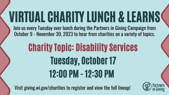 Virtual Charity Lunch and Learns: Join us every Tuesday over lunch during the Partners in Giving Campaign from October 9 - November 30, 2023 to hear from charities on a variety of topics. The next session is on the Charity Topic of Disability Services and will occur on Tuesday, October 17 from 12:00 PM - 12:30 PM. Visit giving.wi.gov/charities to register and view the full lineup!
