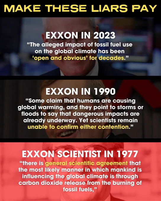 MAKE THESE LIARS PAY

Exxon in 2023
“The alleged impact of fossil fuel use on the global climate has been ‘open and obvious’ for decades.”

Exxon in 1990
“Some claim that humans are causing global warming, and they point to storms or floods to say that dangerous impacts are already underway. Yet scientists remain unable to confirm either contention.”

Exxon Scientist in 1977
“there is general scientific agreement that the most likely manner in which mankind is influencing the global climate is through carbon dioxide release from the burning of fossil fuels,”