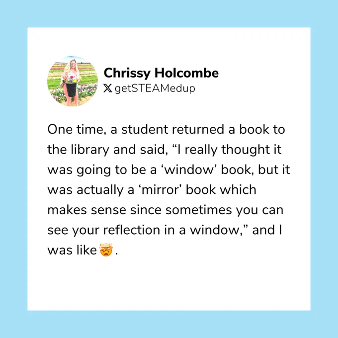 "One time, a student returned a book to the library and said, ‘I really thought it was going to be a ‘window’ book, but it was actually a ‘mirror’ book which makes sense since sometimes you can see your reflection in a window,’ and I was like 🤯." —Chrissy Holcombe, Librarian