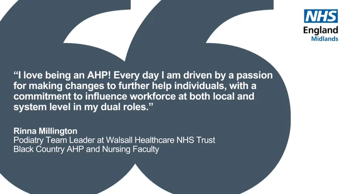 Quote from Rinna Millington, Podiatry team leader at Walsall Healthcare NHS Trust and a member of the Black Country AHP and Nursing Faculty.

Rinna says: “I love being an AHP! Every day I am driven by a passion for making changes to further help individuals, with a commitment to influence workforce at both local and system levels in my dual roles.”