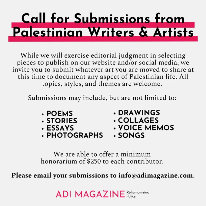 Call for Submissions from Palestinian Writers & Artists: In affirmation of precious Palestinian lives and in solidarity with the struggle of the Palestinian peoples for freedom, Adi Magazine is dedicating our platform to Palestinian writers, poets, storytellers, and artists starting 
now through (at least) the end of October.

While we will exercise editorial judgment in selecting pieces to publish on our website and/or social media, we invite you to submit whatever art you are moved to share at this time to document any aspect of Palestinian life. All topics, styles, and themes are welcome. 

Submissions may include, but are not limited to: Poems, Stories, Essays, Photographs, Drawings, Collages, Voice memos, Songs

We are able to offer a minimum honorarium of $250 to each contributor. 

Please email your submissions to info@adimagazine.com.