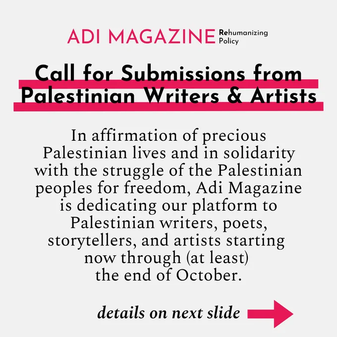 Call for Submissions from Palestinian Writers & Artists: In affirmation of precious Palestinian lives and in solidarity with the struggle of the Palestinian peoples for freedom, Adi Magazine is dedicating our platform to Palestinian writers, poets, storytellers, and artists starting 
now through (at least) the end of October.

While we will exercise editorial judgment in selecting pieces to publish on our website and/or social media, we invite you to submit whatever art you are moved to share at this time to document any aspect of Palestinian life. All topics, styles, and themes are welcome. 

Submissions may include, but are not limited to: Poems, Stories, Essays, Photographs, Drawings, Collages, Voice memos, Songs

We are able to offer a minimum honorarium of $250 to each contributor. 

Please email your submissions to info@adimagazine.com.