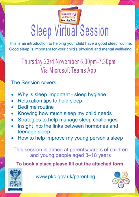 Poster advertising Sleep Virtual Session 
This is an introduction to helping your child have a good sleep routine.  
Good sleep is important for your child’s physical and mental wellbeing. 
Thursday 23rd November 6.30pm-7.30pm Via Microsoft Teams App 
The Session covers:  
· Why is sleep important - sleep hygiene 
· Relaxation tips to help sleep 
· Bedtime routine 
· Knowing how much sleep my child needs 
· Strategies to help manage sleep challenges 
· Insight into the links between hormones and teenage sleep 
· How to help improve my young person’s sleep 
This session is aimed at parents/carers of children and young people aged 3–18 years  
To book a place please fill out the attached form  
Website address www.pkc.gov.uk/parenting 
Includes Parenting and Family Learning Team logo 
Perth & Kinross Council logo 
Best Start logo 