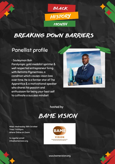 Description. Black History month in white over a red, yellow and green background. Breaking down barriers. There is a photo of Souleyman, a Black man smartly dressed in a suit, his arms crossed across his chest. His photo is on a blue and white background, which appears to be the sky. His Panellist profile  is to the left. Hosted by BAME Vision, and  logo at the bottom in the middle, with the website in small print underneath. The poster is on a black background, with red, yellow and green decorative accents in a small section on each corner.