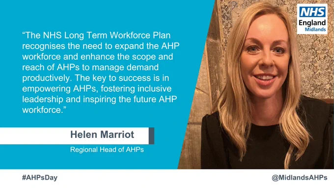 Quote and picture of Helen Marriot, Regional Head of AHPs. 

The quote reads: The NHS Long Term Workforce Plan recognises the need to expand the AHP workforce and enhance the scope and reach of AHPs to manage demand productively. The key to success is in empowering AHPs, fostering inclusive leadership and inspiring the future AHP workforce.
