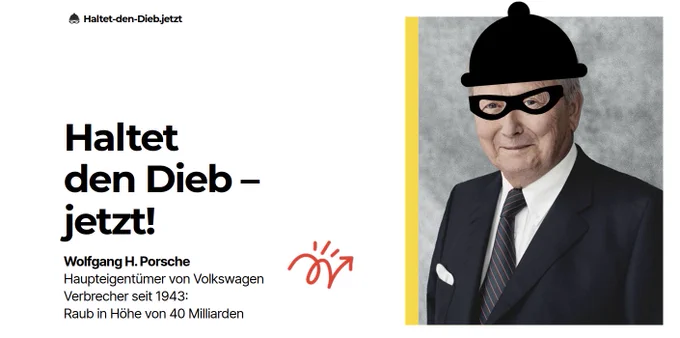 Foto von Porsche als Verbrecher

Mit Schrift: Haltet den Dieb –
jetzt!
Wolfgang H. Porsche
Haupteigentümer von Volkswagen
Verbrecher seit 1943:
Raub in Höhe von 40 Milliarden