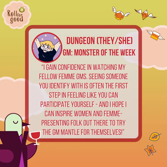 Image with dusky sky background and peach-colored clouds. Flying candy corn dice, autumn leaves. Roll For Good logo. 

Avatar of Dungeon (they/she)
GM: Monster of the Week

“I gain confidence in watching my fellow femme GMs. seeing someone you identify with is often the first step in feeling like you can participate yourself - and i hope i can inspire women and femme-presenting folk out there to try the gm mantle for themselves!”

Sir Birbington dressed as a vampire

Twitch.tv/rollforgood
TTRPG event in support of AKT
Sat 21 Oct
