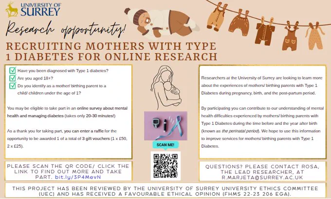 Recruitment poster for an online survey about mental health and managing diabetes (takes only 20-30 minutes!). We are looking to learn more about the experiences of mothers/ birthing parents with Type 1 Diabetes during pregnancy, birth, and the post-partum period.
We hope to use this information to improve services for mothers/ birthing parents with Type 1 Diabetes.

To take part, you must be above 18 years old, be diagnosed with Type 1 Diabetes, and identify as a mother/ birthing parent to a child/ children under the age of 1. 

As a thank you for taking part, you can enter a raffle for the opportunity to be awarded 1 of a total of 3 gift vouchers (1 x £50, 2 x £25).

Click the link to find out more and take part. bit.ly/3P4MevN 

Questions? Please contact Rosa, the lead researcher, at r.marjeta@surrey.ac.uk.

This project has been reviewed by the University of Surrey University Ethics Committee (UEC) and has received a favourable ethical opinion (FHMS 22-23 206 EGA).