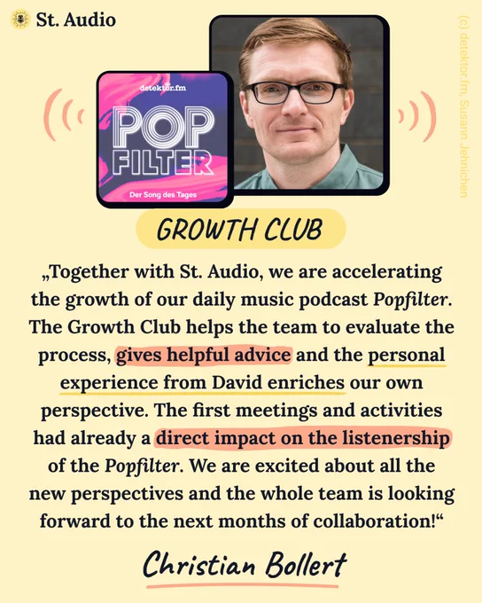 „Together with St. Audio, we are accelerating the growth of our daily music podcast Popfilter. The Growth Club helps the team to evaluate the process, gives helpful advice and the personal experience from David enriches our own perspective. The first meetings and activities had already a direct impact on the listenership of the Popfilter. We are excited about all the new perspectives and the whole team is looking forward to the next months of collaboration!“ – Christian Bollert