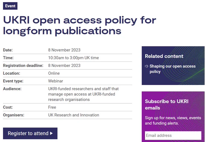 Screenshot of event page. Text reads: Event
Event: UKRI open access policy for longform publications
Date: 8 November 2023
Time: 10:30am to 3:00pm UK time
Registration deadline: 8 November 2023
Location: Online
Event type: Webinar
Audience:	UKRI-funded researchers and staff that manage open access at UKRI-funded research organisations
Cost: Free
Organisers: UK Research and Innovation
Register to attend