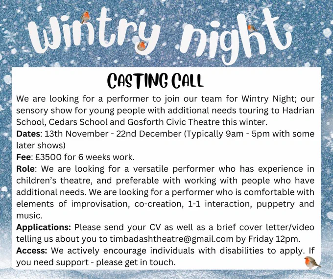 We are looking for a performer to join our team for Wintry Night; our sensory show for young people with additional needs touring to Hadrian School, Cedars School and Gosforth Civic Theatre this winter. 
Dates: 13th November - 22nd December (Typically 9am - 5pm with some later shows) 
Fee: £3500 for 6 weeks work. 
Role: We are looking for a versatile performer who has experience in children’s theatre, and preferable with working with people who have additional needs. We are looking for a performer who is comfortable with elements of improvisation, devising, co-creation, 1-1 interaction, puppetry and music. 
Applications: Please send your CV as well as a brief cover letter/video telling us about you to timbadashtheatre@gmail.com by Friday 12pm. 
Access: We actively encourage individuals with disabilities to apply. If you need support - please get in touch.  