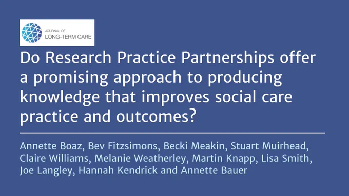 Do Research Practice Partnerships offer a promising approach to producing knowledge that improves social care practice and outcomes?
Annette Boaz, Bev Fitzsimons, Becki Meakin, Stuart Muirhead, Claire Williams, Melanie Weatherley, Martin Knapp, Lisa Smith, Joe Langley, Hannah Kendrick and Annette Bauer 