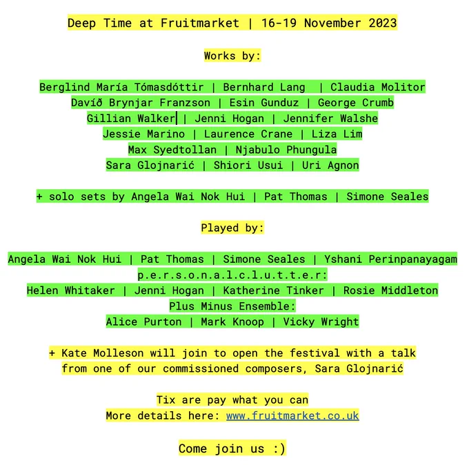 Deep Time at Fruitmarket in Edinburgh this 16-19 November 

Works by:

Berglind María Tómasdóttir
Bernhard Lang
Claudia Molitor
Davíð Brynjar Franzson
Esin Gunduz
George Crumb
Gillian Walker
Jenni Hogan
Jennifer Walshe 
Jessie Marino
Liza Lim
Laurence Crane 
Max Syedtollan
Njabulo Phungula
Sara Glojnarić
Shiori Usui
Uri Agnon

  solo sets by Angela Wai Nok Hui
Simone Seales
Pat Thomas

Played by:

Angela Wai Hui Nok
Pat Thomas
Simone Seales
Yshani Perinpanayagam
p.e.r.s.o.n.a.l.c.l.u.t.t.e.r:
Helen Whitaker
Jenni Hogan
Katherine Tinker
Rosie Middleton 

Plus Minus Ensemble: 
Alice Purton
Mark Knoop
Vicky Wright

  Kate Molleson will join to open the festival with a talk from one of our commissioned composers, Sara Glojnarić

More details here: www.fruitmarket.co.uk

Tickets are pay what you can

Come join us :) 
