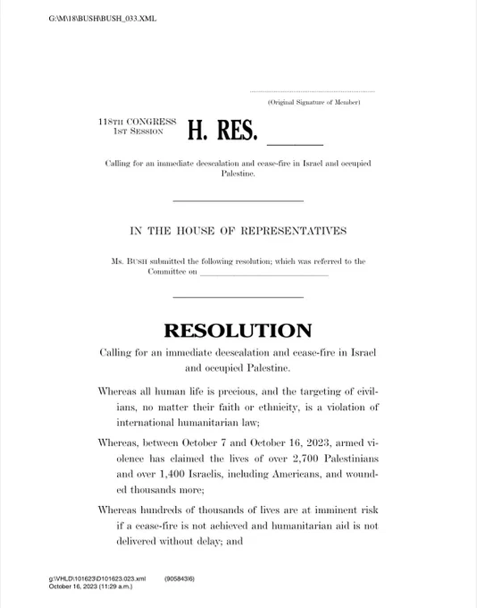 Calling for an immediate deescalation and cease-fire in Israel and occupied Palestine.
Whereas all human life is precious, and the targeting of civil-ians, no matter their faith or ethnicity, is a violation of international humanitarian law;
Whereas, between October 7 and October 16, 2023, armed violence has claimed the lives of over 2,700 Palestinians and over 1,400 Israelis, including Americans, and wounded thousands more;
Whereas hundreds of thousands of lives are at imminent risk if a cease-fire is not achieved and humanitarian aid is not delivered without delay; and