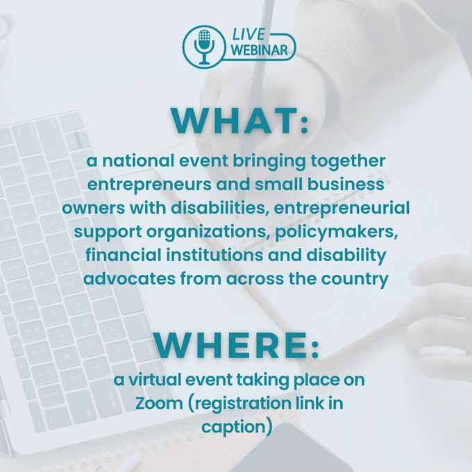 Slide two: What: a national event bringing together entrepreneurs and small business owners with disabilities, entrepreneurial support organizations, policymakers, financial institutions and disability advocates from across the country. Where: a virtual event taking place on Zoom (registration link in caption). There is a graphic of a microphone and the words “Live Webinar” centered at the top of the graphic. 