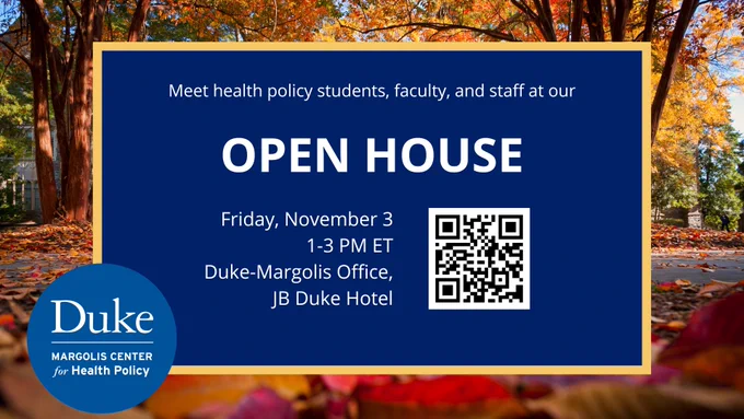 A photo of all foliage sets the background of this graphic, and a blue box overlaid on the photo contains the following text: Meet health policy students, faculty, and staff at our open house. Friday, November 3, 1-3 PM Et. Duke-Margolis Office, JB Duke Hotel. Duke-Margolis Center for Health Policy. There is also a QR code to scan which takes you to this site: healthpolicy.duke.edu