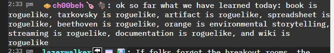 screenshot from previous year's MUD chat. user ch00beh says: ok so far what we have learned today: book is roguelike, tarkovsky is roguelike, artifact is roguelike, spreadsheet is roguelike, beethoven is roguelike, orange is environmental storytelling, streaming is roguelike, documentation is roguelike, and wiki is roguelike