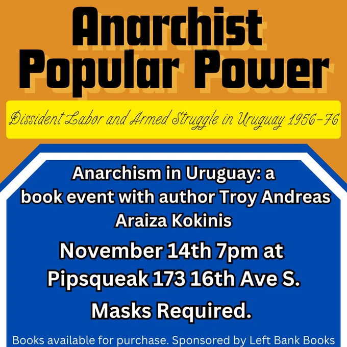 Anarchist Popular Power: Dissident Labor and Armed Struggle in Uruguay; 1956-76. Anarchism in Uruguay: a book event with author Troy Andreas Araiza Kokinis, November 14th 7pm at Pipsqueak 173 16th Ave South. Masks required. Books available for purchase. Sponsored by Left Bank Books.