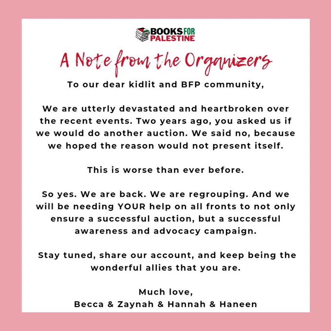 To our dear kidlit and BFP community,

We are utterly devastated and heartbroken over the recent events. Two years ago, you asked us if we would do another auction. We said no, because we hoped the reason would not present itself.

This is worse than ever before.

So yes. We are back. We are regrouping. And we will be needing YOUR help on all fronts to not only ensure a successful auction, but a successful awareness and advocacy campaign.

 Stay tuned, share our account, and keep being the wonderful allies that you are.

Much love,
Becca & Zaynah & Hannah & Haneen