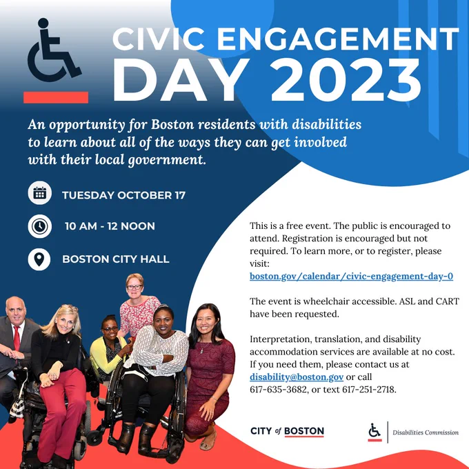 Civic Engagement Day 2023. An opportunity for all Boston residents with disabilities to learn about all of the ways they can get involved with their local government. Tuesday October 17 10am-12noon. Boston City Hall. This is a free event. The public is encouraged to attend. Registration is encouraged but not required. To register please visit: https://www.boston.gov/calendar/civic-engagement-day-0

The event is wheelchair accessible. ASL and CART have been provided. Interpretation, translation, and disability accommodations are available at no cost. If you need them contact disability@boston.gov or call 617-635-3682 or text 617-251-2718.
