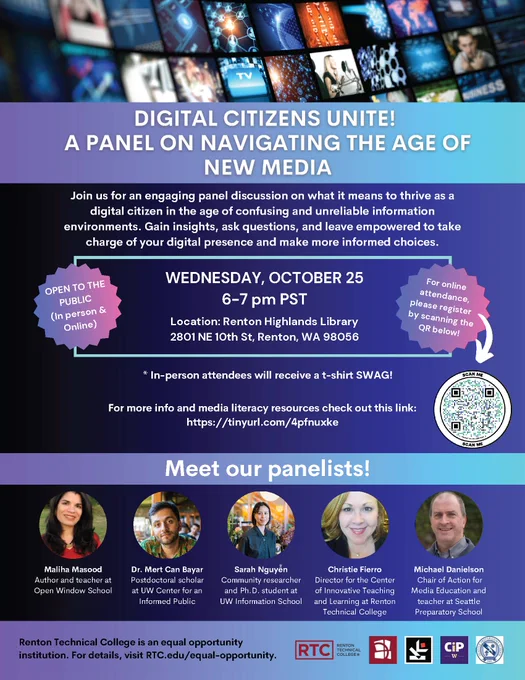 Flyer title: Digital Citizens Unite! A Panel on Navigating the Age of NEW Media

Time: Wednesday October 25, 6-7 pm PST

Location: Renton Highlands Library 2801 NE 10th St, Renton, WA 98056
**Online attendance available. Register at: https://form.jotform.com/232786178725166

Event description: Join us for an engaging panel discussion on what it means to thrive as a digital citizen in the age of confusing and unreliable information environments. Gain insights, ask questions, and leave empowered to take charge of your digital presence and make more informed choices.
