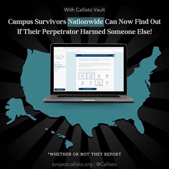With Callisto Vault
Campus Survivors Nationwide Can Now Find Out
If Their Perpetrator Harmed Someone Else!
*WHETHER OR NOT THEY REPORT
projectcallisto.org | @Callisto