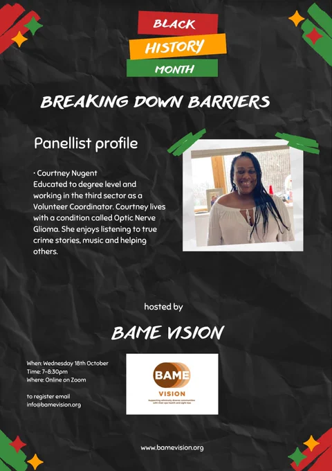 Photo, Photo Description. Black History month in white over a red, yellow and green background. Breaking down barriers. There is a photo of Courtney, a Black woman dressed in a cheerful cream summer dress. She is facing the camera, smiling, indoors on a bright day. Her Panellist profile  is to the left as above. Hosted by BAME Vision, and  logo at the bottom in the middle, with the website in small print underneath. The poster is on a black background, with red, yellow and green decorative accents in a small section on each corner.