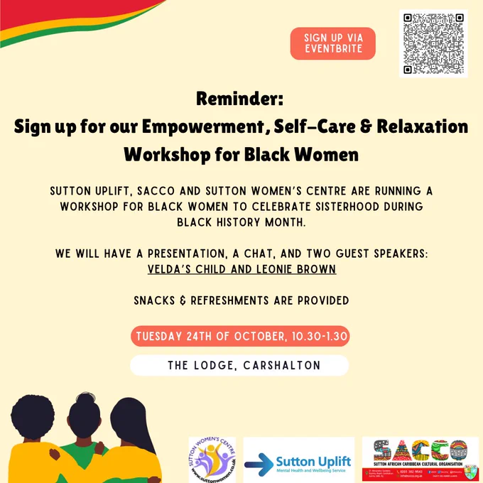 The Eventbrite QR code is in the upper right corner.

Text:

Reminder: 
Sign up for our Empowerment, Self-Care & Relaxation Workshop for Black Women

Sutton Uplift, sacco and Sutton women’s centre are running a workshop for Black women to celebrate sisterhood during black history month.

We will have a presentation, a chat, and two guest speakers: Velda’s child and Leonie brown

Snacks & refreshments are provided

Tuesday 24th of October, 10.30-1.30

The Lodge, Carshalton